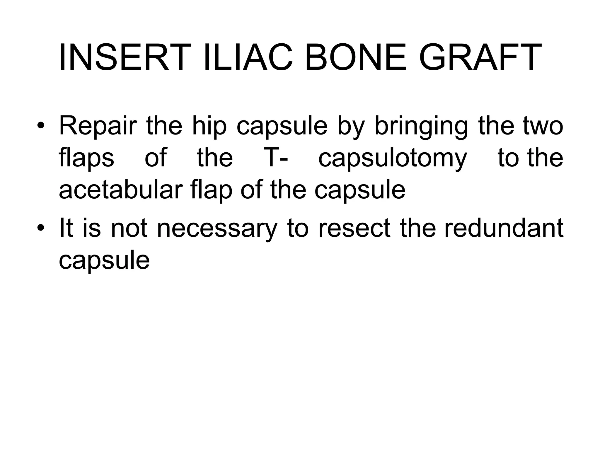 INSERT ILIAC BONE GRAFT
• Repair the hip capsule by bringing the two
flaps of the T- capsulotomy to the
acetabular flap of the capsule
• It is not necessary to resect the redundant
capsule
 