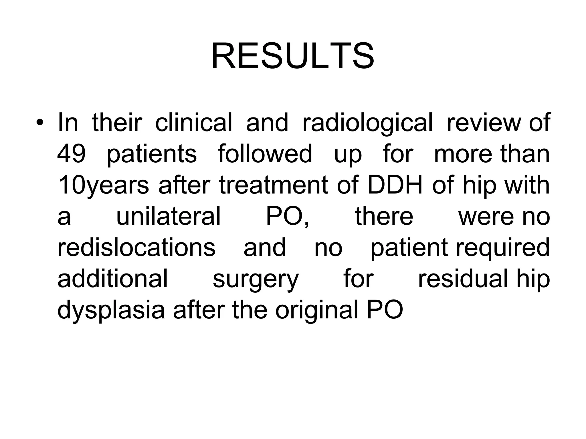 RESULTS
• In their clinical and radiological review of
49 patients followed up for more than
10years after treatment of DDH of hip with
a unilateral PO, there were no
redislocations and no patient required
additional surgery for residual hip
dysplasia after the original PO
 