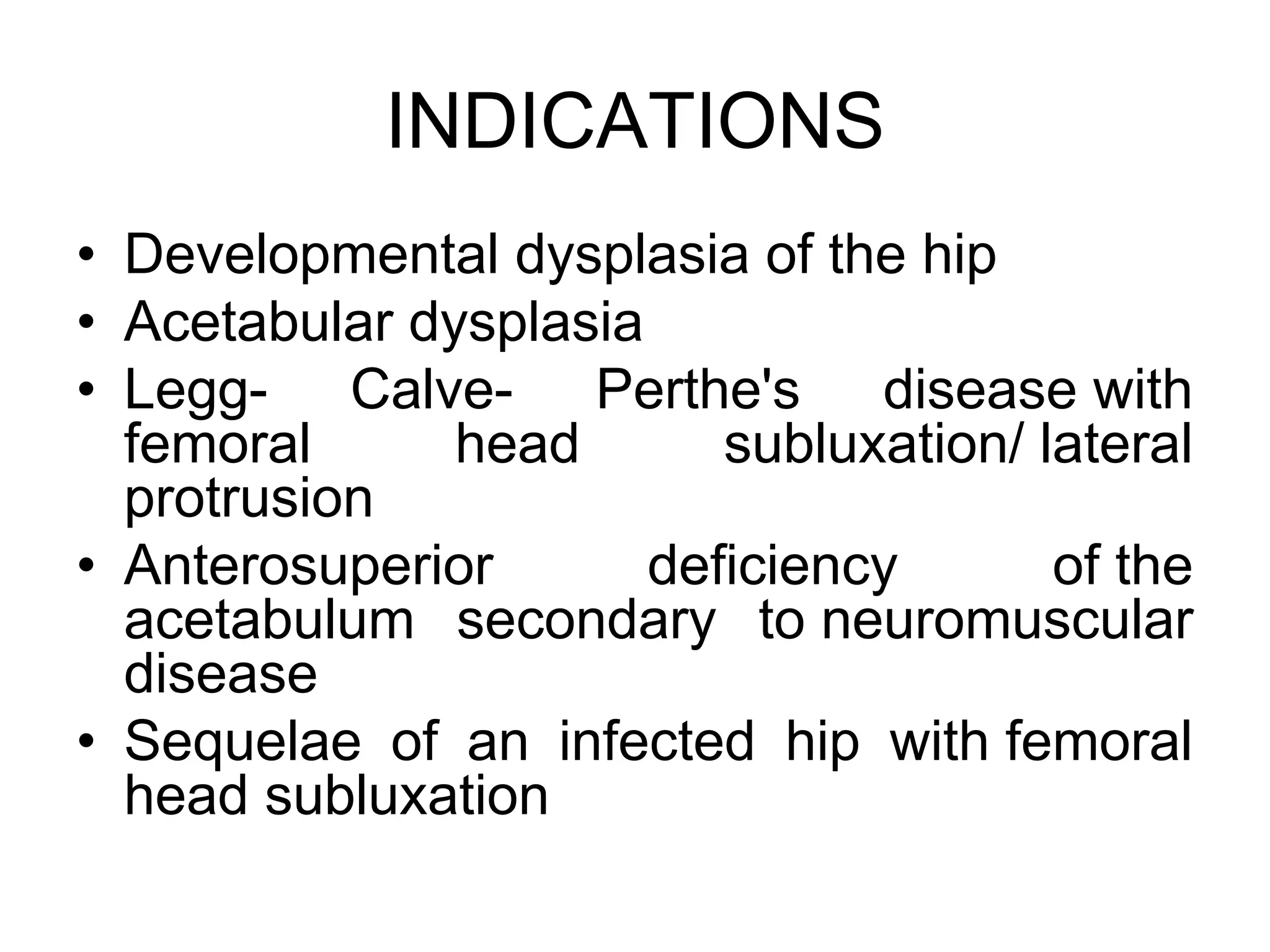 INDICATIONS
• Developmental dysplasia of the hip
• Acetabular dysplasia
• Legg- Calve- Perthe's disease with
femoral head subluxation/ lateral
protrusion
• Anterosuperior deficiency of the
acetabulum secondary to neuromuscular
disease
• Sequelae of an infected hip with femoral
head subluxation
 