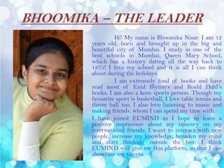 BHOOMIKA – THE LEADER
Hi! My name is Bhoomika Nisar. I am 12
years old, born and brought up in the big and
beautiful city of Mumbai. I study in one of the
best schools in Mumbai, Queen Mary School,
which has a history dating all the way back to
1875! I love my school and it is all I can think
about during the holidays.
I am extremely fond of books and have
read most of Enid Blyton’s and Roald Dahl’s
books. I am also a keen sports person. Though my
favourite sport is basketball, I love table tennis and
throw ball too. I also love listening to music and
making friends, whom I can spend my time with.
I have joined EUMIND as I hope to leave a
positive impression about my country on my
international friends. I want to interact with new
people, increase my knowledge, broaden my mind
and start thinking outside the box. I think
EUMIND will give me this platform, so that I can
showcase my talents.
 