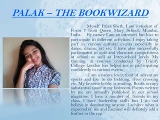 PALAK – THE BOOKWIZARD
Myself Palak Sheth. I am a student of
Form 7 from Queen Mary School, Mumbai,
India. By nature I am an introvert but love to
participate in different activities. I enjoy taking
part in various cultural events especially in
dance, drama, art etc. I have also successfully
participated in quiz and elocution competitions
at school as well as Inter-school levels. My
training in courses conducted by Trinity
College London has helped me in participating
confidently in various events.
I am a nature lover, fond of adventure
sports and like to do trekking, river crossing
etc. My favorite hobby is reading. Books occupy
substantial space in my bedroom. Poems written
by me are annually published in our school
magazine. I have a number of friends in my
class. I have leadership skills but I do not
believe in dominating anyone. I achieve what is
expected of me and Eumind will defintely add a
feather in the cap.
 