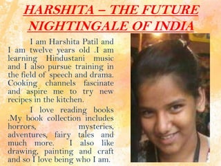 HARSHITA – THE FUTURE
NIGHTINGALE OF INDIA
I am Harshita Patil and
I am twelve years old .I am
learning Hindustani music
and I also pursue training in
the field of speech and drama.
Cooking channels fascinate
and aspire me to try new
recipes in the kitchen.
I love reading books
.My book collection includes
horrors, mysteries,
adventures, fairy tales and
much more. I also like
drawing, painting and craft
and so I love being who I am.
 