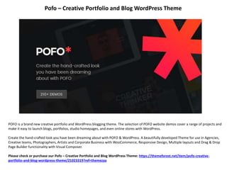 Pofo – Creative Portfolio and Blog WordPress Theme
POFO is a brand new creative portfolio and WordPress blogging theme. The selection of POFO website demos cover a range of projects and
make it easy to launch blogs, portfolios, studio homepages, and even online stores with WordPress.
Create the hand-crafted look you have been dreaming about with POFO & WordPress. A beautifully developed Theme for use in Agencies,
Creative teams, Photographers, Artists and Corporate Business with WooCommerce, Responsive Design, Multiple layouts and Drag & Drop
Page Builder functionality with Visual Composer.
Please check or purchase our Pofo – Creative Portfolio and Blog WordPress Theme: https://themeforest.net/item/pofo-creative-
portfolio-and-blog-wordpress-theme/21023319?ref=themezaa
 