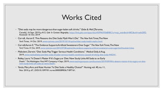 Works Cited
◦ "Diet soda may be more dangerousthan sugar-laden soft drinks." Globe & Mail [Toronto,
Canada], 16 Sept. 2019,p.A12. Gale In Context: Biography, https://link.gale.com/apps/doc/A599659368/BIC?u=mcp_main&sid=BIC&xid=ce6d2f02.
Accessed 16 Oct. 2019.
◦ Carroll, Aaron E.“Five Reasons the Diet Soda MythWon't Die.” The NewYorkTimes,The New
York Times, 14 Oct. 2019, www.nytimes.com/2019/10/14/upshot/diet-soda-health-myths.html.
◦ Carroll,Aaron E."The Evidence SupportsArtificial SweetenersOver Sugar." The NewYorkTimes,The New
YorkTimes,14 Oct. 2019, www.nytimes.com/2015/07/28/upshot/the-evidence-supports-artificial-sweeteners-over-sugar.html?module=inline
◦ Malicdem,Darwin.“Diet Soda MayTrigger Serious Health Conditions.” Medical Daily,6 Aug.
2019,www.medicaldaily.com/diet-soda-shocker-serious-health-conditions-caused-drinking-diet-soda-440341.
◦ Reiley, Laura.“It Doesn't Matter If It's Sugaryor Diet: New Study LinksAll Soda to an Early
Death.” TheWashington Post,WP Company, 4 Sept. 2019,www.washingtonpost.com/business/2019/09/04/it-doesnt-matter-if-its-sugary-or-diet-
new-study-links-all-soda-an-early-death/.
◦ Yantis,MaryAnn,and Kate Hunter.“Is Diet Soda a Healthy Choice?” Nursing,vol. 40,no.11,
Nov. 2010,p. 67.,DOI:10.1097/01.nurse.0000389036.71877.61.
 