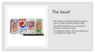 The Issue?
◦ Diet sodas are an alternative option from general
caloric and sugary sodas for the genral public.
◦ Use artificial sweeteners such as sucralose and
saccharin to substitute for sugar.
◦ The substitutes of sugar in diet drinks might just be
as unhealthy as the regular sodas.
This Photo by Unknown author is licensed under CC BY-NC-ND.
 
