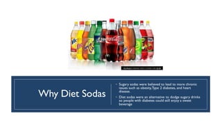 Why Diet Sodas
◦ Sugary sodas were believed to lead to more chronic
issues such as obesity,Type 2 diabetes, and heart
disease.
◦ Diet sodas were an alternative to dodge sugary drinks
so people with diabetes could still enjoy a sweet
beverage
This Photo by Unknown author is licensed under CC BY.
 