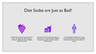 Diet Sodas are Just as Bad!
Studies have shown that consuming more
than 1 serving of diet sodas a day can
increase an individual's risk of metabolic
syndrome by 36%
Those who consume diet sodas a day are
also 67% more at risk for Type 2 Diabetes
compared to people who did not drink
diet soda daily.
The Framingham Osteoporosis study
concluded that diet sodas were associated
with decreased bone mineral density in
women
 
