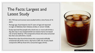 The Facts: Largest and
Latest Study
◦ 451,743 men and women were studied within a time frame of 16
years.
◦ Average age of participants was 51 years of age and reported
no signs of diabetes,heart disease,stroke,or cancer initially.
◦ Study reported that people who drank two or more soft drinks a
day, (the way it was sweeteneddid not matter) had an increased
risk of early death by 17% compared to those who only consumed
less than one soft drink a month.
◦ Researchers also found that those who consumed artificially
sweetened soft drinks twice a day had an 26% risk of early death
compared to 8% by those who consumed sugary drinks.
This Photo by Unknown author is licensed under CC BY-SA.
 