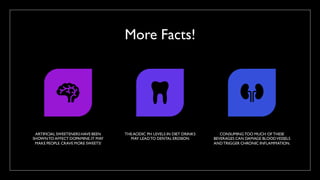 More Facts!
ARTIFICIAL SWEETENERS HAVE BEEN
SHOWN TO AFFECT DOPAMINE.IT MAY
MAKE PEOPLE CRAVE MORE SWEETS!
THEACIDIC PH LEVELS IN DIET DRINKS
MAY LEADTO DENTAL EROSION
CONSUMINGTOO MUCH OF THESE
BEVERAGES CAN DAMAGE BLOODVESSELS
ANDTRIGGER CHRONIC INFLAMMATION.
 