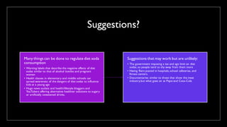 Suggestions?
Many things can be done to regulate diet soda
consumption
• Warning labels that describe the negative effects of diet
sodas similar to that of alcohol bottles and pregnant
women
• Health classes in elementary and middle schools can
spread awareness of the dangers of diet sodas to influence
kids at a young age
• Huge news outlets and health/lifestyle bloggers and
YouTubers offering alternative healthier solutions to sugary
or artificially sweetened drinks.
Suggestions that may work but are unlikely:
• The government imposing a tax and age limit on diet
sodas, so people tend to shy away from them more
• Having fliers posted in hospitals,school cafeterias, and
fitness centers.
• Documentaries similar to those that show the meat
industry,but what goes on at Pepsi and Coca-Cola
 