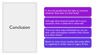 Conclusion
In the end,people have the right to consume
whatever they want. It's their body!
Although observational studies don't prove
causation,what is observed is observed!
There are many ways individuals can cut out
their soda consumption,whether they choose
to is their choice!
Based on many recent studies,diet sodas affect
us negatively in similar ways to sugary drinks.
 