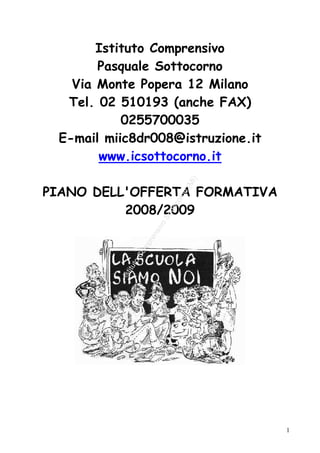Istituto Comprensivo
       Pasquale Sottocorno
   Via Monte Popera 12 Milano
  Tel. 02 510193 (anche FAX)
           0255700035
 E-mail miic8dr008@istruzione.it
       www.icsottocorno.it

                                     )
                                   MI
PIANO DELL'OFFERTA FORMATIVA         (
                                  no
                               or
                            oc




          2008/2009
                           ott
                       ivoS
                    ns
                    re
                  mp
                Co
              to
           itu
          Ist




                                         1
 