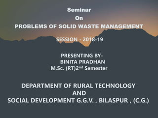 Seminar
On
PROBLEMS OF SOLID WASTE MANAGEMENT
SESSION - 2018-19
PRESENTING BY-
BINITA PRADHAN
M.Sc. (RT)2nd Semester
DEPARTMENT OF RURAL TECHNOLOGY
AND
SOCIAL DEVELOPMENT G.G.V. , BILASPUR , (C.G.)
 