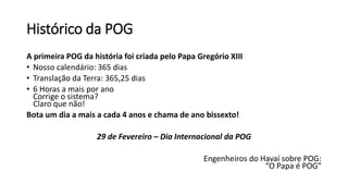 Histórico da POG
A primeira POG da história foi criada pelo Papa Gregório XIII
• Nosso calendário: 365 dias
• Translação da Terra: 365,25 dias
• 6 Horas a mais por ano
Corrige o sistema?
Claro que não!
Bota um dia a mais a cada 4 anos e chama de ano bissexto!
29 de Fevereiro – Dia Internacional da POG
Engenheiros do Havaí sobre POG:
“O Papa é POG”
 