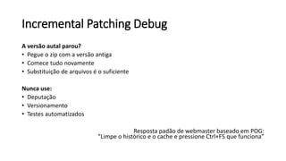Incremental Patching Debug
A versão autal parou?
• Pegue o zip com a versão antiga
• Comece tudo novamente
• Substituição de arquivos é o suficiente
Nunca use:
• Deputação
• Versionamento
• Testes automatizados
Resposta padão de webmaster baseado em POG:
“Limpe o histórico e o cache e pressione Ctrl+F5 que funciona”
 