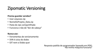 Zipomatic Versioning
Precisa guardar versões?
• User arquivos zip
• NomeDoProjeto_Data.zip
• Pasta de zips compartilhada
• Funciona e não dá “dor de cabeça”
Nunca use:
• Ferramentas de versionamento
• SVN é coisa do diabo
• GIT nem o Diabo quer
Resposta padrão de programador baseado em POG:
“Na minha máquina funciona”
 