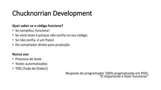 Chucknorrian Development
Quer saber se o código funciona?
• Se compilou, funciona!
• Se você testa é porque não confia no seu código.
• Se não confia, é um fraco!
• Do compilador direto para produção
Nunca use:
• Processo de teste
• Testes automatizados
• TDD (Tudo do Diabo!)
Resposta do programador 100% pragmatizado em POG:
“O importante é fazer funcionar.”
 