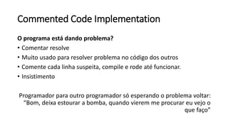 Commented Code Implementation
O programa está dando problema?
• Comentar resolve
• Muito usado para resolver problema no código dos outros
• Comente cada linha suspeita, compile e rode até funcionar.
• Insistimento
Programador para outro programador só esperando o problema voltar:
“Bom, deixa estourar a bomba, quando vierem me procurar eu vejo o
que faço”
 