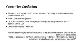 Controller Confusion
• Elimine o M o padrão MVC, acrescente um C e coloque tudo no Controle,
criando assim o VCC
• View Controller Confusion
• Os POGramadores mais avançados são capazes de ignorar o V e ficar
apenas com o CCC
• Chaotic Controller Confusion
Gerente sem noção tentando acalmar o desenvolvedor sobre projeto MOG
com prazo estourado:
“Não se preocupe, nenhum sistema ‘entra redondo’. O importante agora é
entrar em produção, depois consertamos os erros!”
 