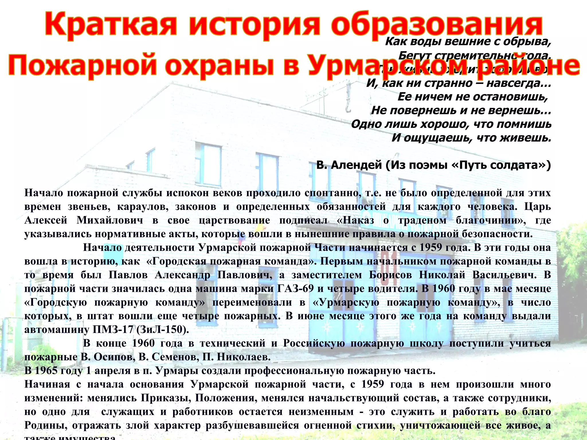 Как воды вешние с обрыва,
                                                                 Бегут стремительно года.
                                                             Так жизнь уходит торопливо,
                                                            И, как ни странно – навсегда…
                                                                 Ее ничем не остановишь,
                                                             Не повернешь и не вернешь…
                                                          Одно лишь хорошо, что помнишь
                                                                И ощущаешь, что живешь.

                                                    В. Алендей (Из поэмы «Путь солдата»)

Начало пожарной службы испокон веков проходило спонтанно, т.е. не было определенной для этих
времен звеньев, караулов, законов и определенных обязанностей для каждого человека. Царь
Алексей Михайлович в свое царствование подписал «Наказ о траденом благочинии», где
указывались нормативные акты, которые вошли в нынешние правила о пожарной безопасности.
           Начало деятельности Урмарской пожарной Части начинается с 1959 года. В эти годы она
вошла в историю, как «Городская пожарная команда». Первым начальником пожарной команды в
то время был Павлов Александр Павлович, а заместителем Борисов Николай Васильевич. В
пожарной части значилась одна машина марки ГАЗ-69 и четыре водителя. В 1960 году в мае месяце
«Городскую пожарную команду» переименовали в «Урмарскую пожарную команду», в число
которых, в штат вошли еще четыре пожарных. В июне месяце этого же года на команду выдали
автомашину ПМЗ-17 (ЗиЛ-150).
           В конце 1960 года в технический и Российскую пожарную школу поступили учиться
пожарные В. Осипов, В. Семенов, П. Николаев.
В 1965 году 1 апреля в п. Урмары создали профессиональную пожарную часть.
Начиная с начала основания Урмарской пожарной части, с 1959 года в нем произошли много
изменений: менялись Приказы, Положения, менялся начальствующий состав, а также сотрудники,
но одно для служащих и работников остается неизменным - это служить и работать во благо
Родины, отражать злой характер разбушевавшейся огненной стихии, уничтожающей все живое, а
 