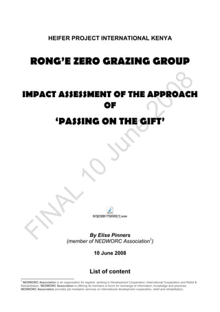 HEIFER PROJECT INTERNATIONAL KENYA



      RONG’E ZERO GRAZING GROUP


 IMPACT ASSESSMENT OF THE APPROACH
                 OF
                         ‘PASSING ON THE GIFT’




                                                    MSj03881750000[1].wav




                                         By Elise Pinners
                                 (member of NEDWORC Association1)

                                                     10 June 2008


                                                  List of content
1
  NEDWORC Association is an organization for experts, working in Development Cooperation, International Cooperation and Relief &
Rehabilitation. NEDWORC Association is offering its members a forum for exchange of information, knowledge and practices.
NEDWORC Association provides job mediation services on international development cooperation, relief and rehabilitation.
 