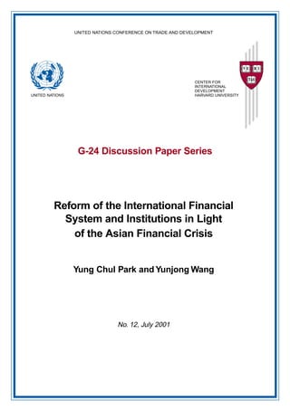 UNITED NATIONS CONFERENCE ON TRADE AND DEVELOPMENT 
G-24 Discussion Paper Series 
UNITED NATIONS 
CENTER FOR 
INTERNATIONAL 
DEVELOPMENT 
HARVARD UNIVERSITY 
Reform of the International Financial 
System and Institutions in Light 
of the Asian Financial Crisis 
Yung Chul Park and Yunjong Wang 
No. 12, July 2001 
 