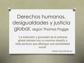 Derechos humanos,
desigualdades y justicia
global, según Thomas Pogge
“La extensión y gravedad de la pobreza
global plantea hoy un enorme desafío a
toda persona que albergue una sensibilidad
moral”
Miriam Bouiali Brines
 