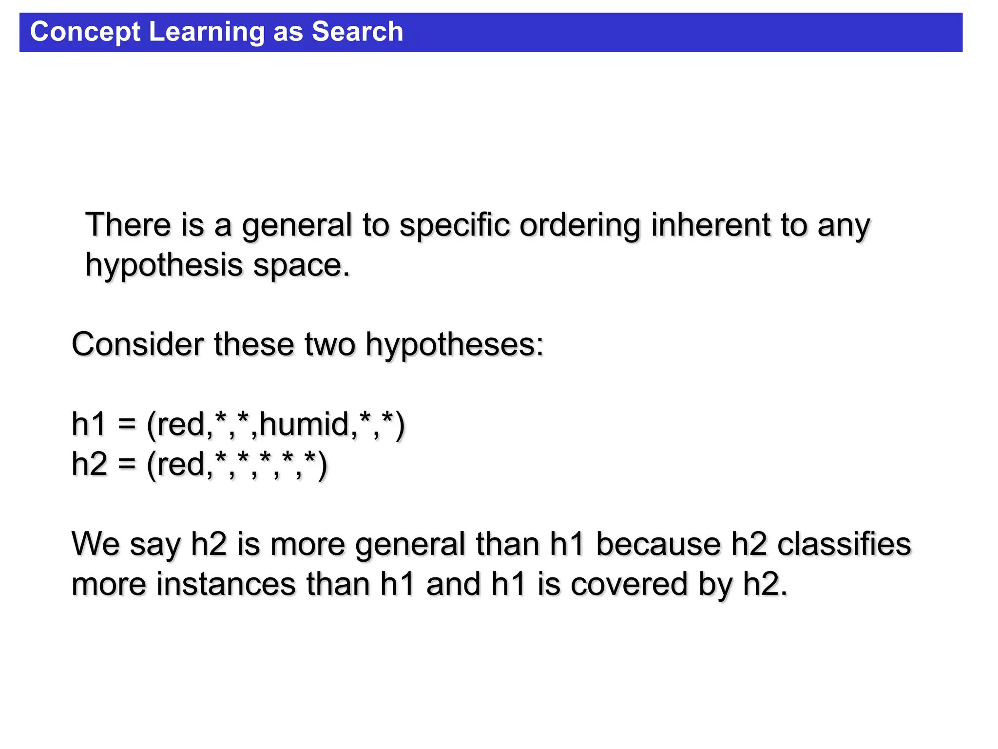 Concept Learning as Search
There is a general to specific ordering inherent to any
hypothesis space.
Consider these two hypotheses:
h1 = (red,*,*,humid,*,*)
h2 = (red,*,*,*,*,*)
We say h2 is more general than h1 because h2 classifies
more instances than h1 and h1 is covered by h2.
 