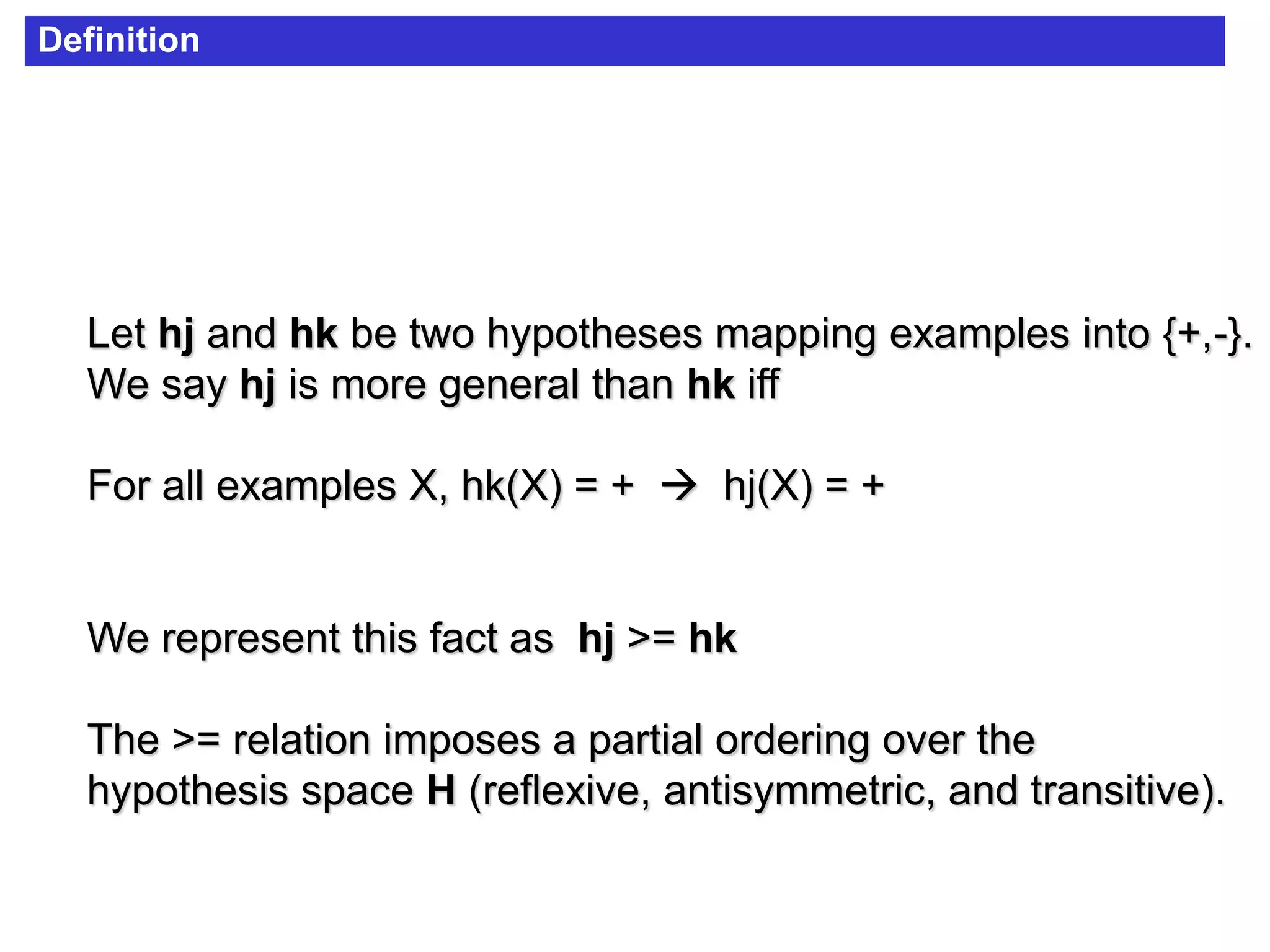 Let hj and hk be two hypotheses mapping examples into {+,-}.
We say hj is more general than hk iff
For all examples X, hk(X) = +  hj(X) = +
We represent this fact as hj >= hk
The >= relation imposes a partial ordering over the
hypothesis space H (reflexive, antisymmetric, and transitive).
Definition
 