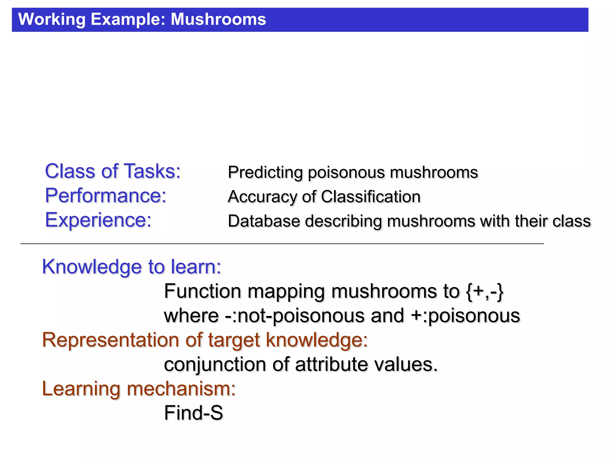 Working Example: Mushrooms
Class of Tasks: Predicting poisonous mushrooms
Performance: Accuracy of Classification
Experience: Database describing mushrooms with their class
Knowledge to learn:
Function mapping mushrooms to {+,-}
where -:not-poisonous and +:poisonous
Representation of target knowledge:
conjunction of attribute values.
Learning mechanism:
Find-S
 