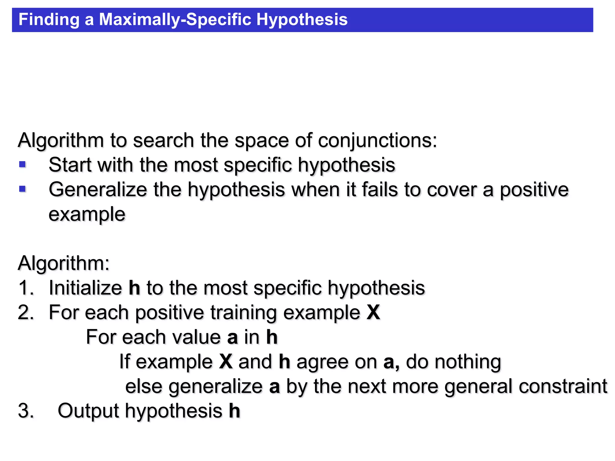 Finding a Maximally-Specific Hypothesis
Algorithm to search the space of conjunctions:
 Start with the most specific hypothesis
 Generalize the hypothesis when it fails to cover a positive
example
Algorithm:
1. Initialize h to the most specific hypothesis
2. For each positive training example X
For each value a in h
If example X and h agree on a, do nothing
else generalize a by the next more general constraint
3. Output hypothesis h
 