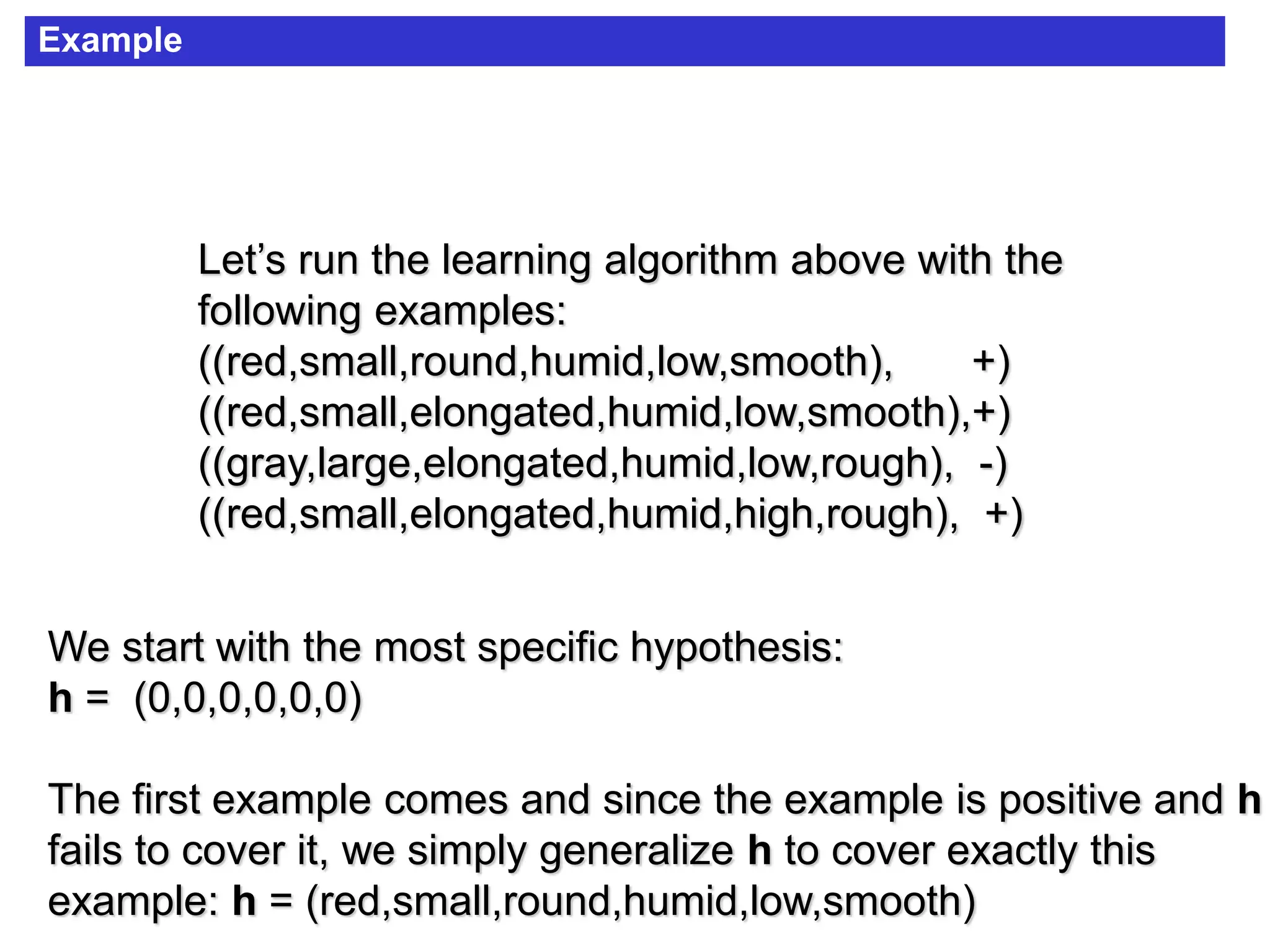 Example
Let’s run the learning algorithm above with the
following examples:
((red,small,round,humid,low,smooth), +)
((red,small,elongated,humid,low,smooth),+)
((gray,large,elongated,humid,low,rough), -)
((red,small,elongated,humid,high,rough), +)
We start with the most specific hypothesis:
h = (0,0,0,0,0,0)
The first example comes and since the example is positive and h
fails to cover it, we simply generalize h to cover exactly this
example: h = (red,small,round,humid,low,smooth)
 