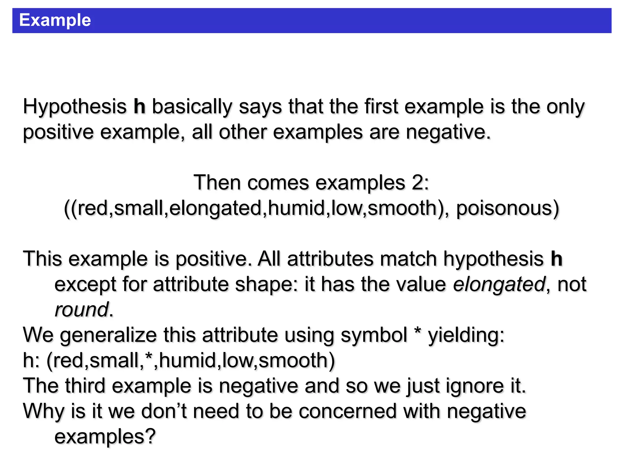 Example
Hypothesis h basically says that the first example is the only
positive example, all other examples are negative.
Then comes examples 2:
((red,small,elongated,humid,low,smooth), poisonous)
This example is positive. All attributes match hypothesis h
except for attribute shape: it has the value elongated, not
round.
We generalize this attribute using symbol * yielding:
h: (red,small,*,humid,low,smooth)
The third example is negative and so we just ignore it.
Why is it we don’t need to be concerned with negative
examples?
 