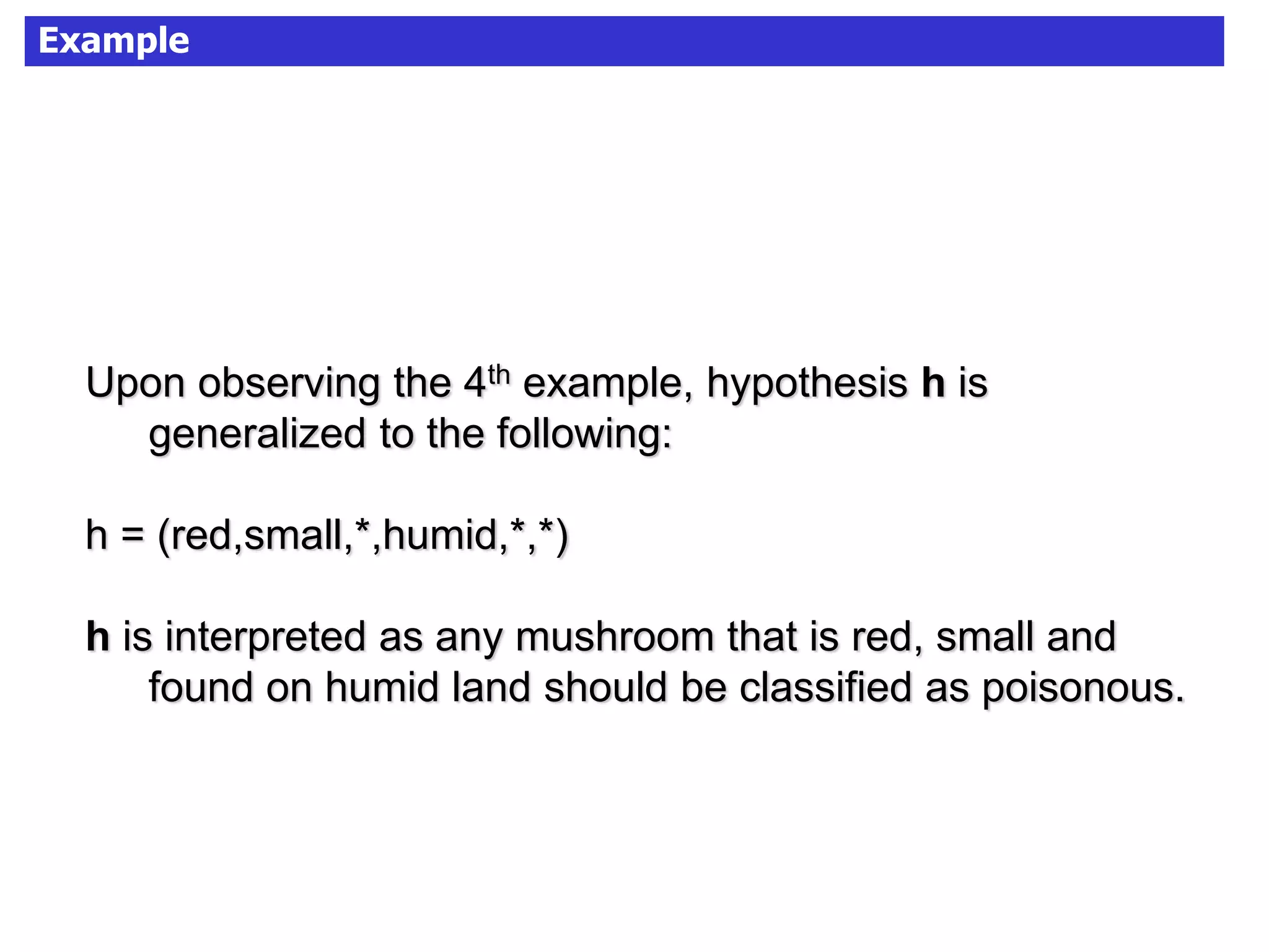 Example
Upon observing the 4th example, hypothesis h is
generalized to the following:
h = (red,small,*,humid,*,*)
h is interpreted as any mushroom that is red, small and
found on humid land should be classified as poisonous.
 