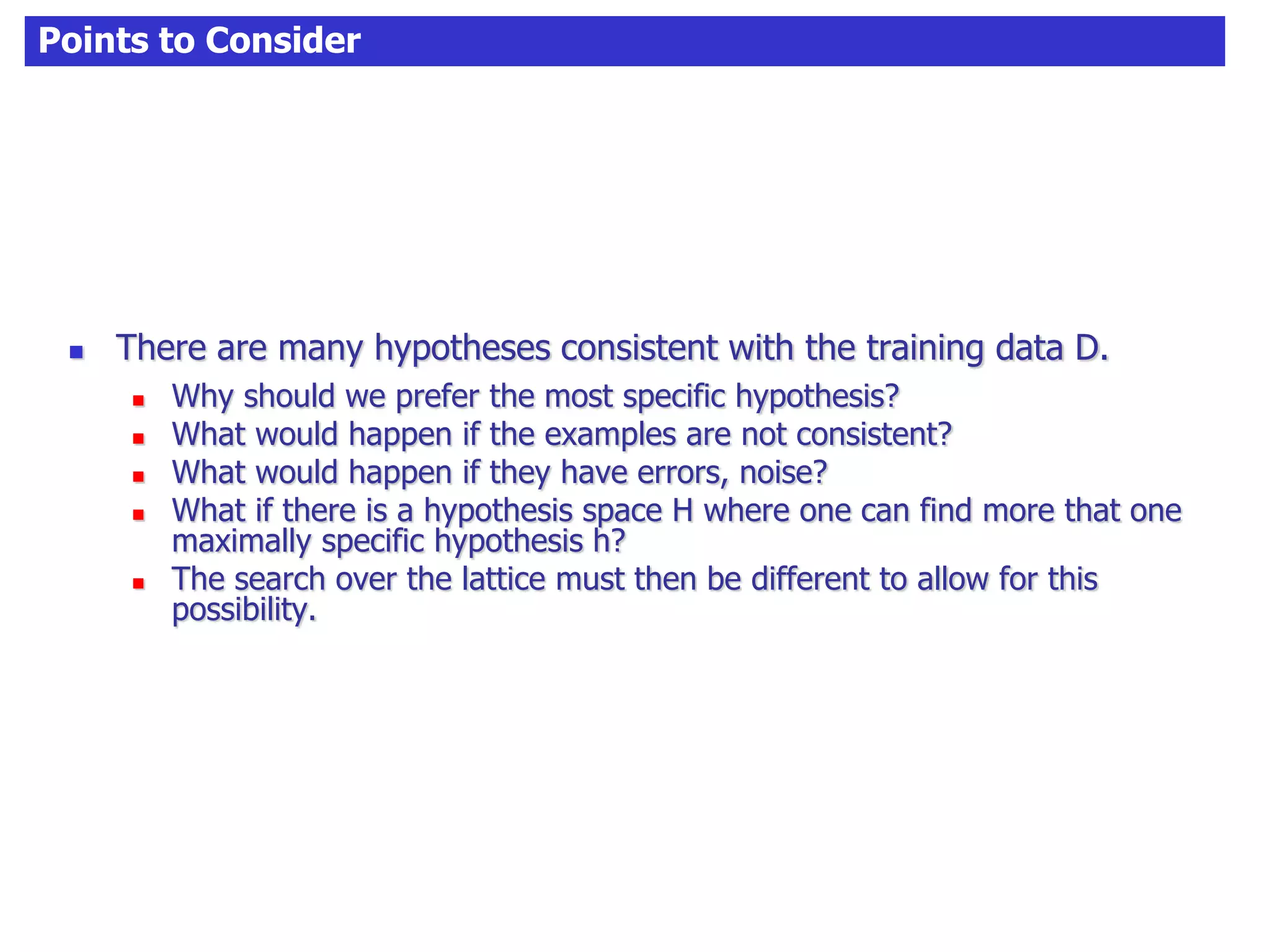Points to Consider
 There are many hypotheses consistent with the training data D.
 Why should we prefer the most specific hypothesis?
 What would happen if the examples are not consistent?
 What would happen if they have errors, noise?
 What if there is a hypothesis space H where one can find more that one
maximally specific hypothesis h?
 The search over the lattice must then be different to allow for this
possibility.
 