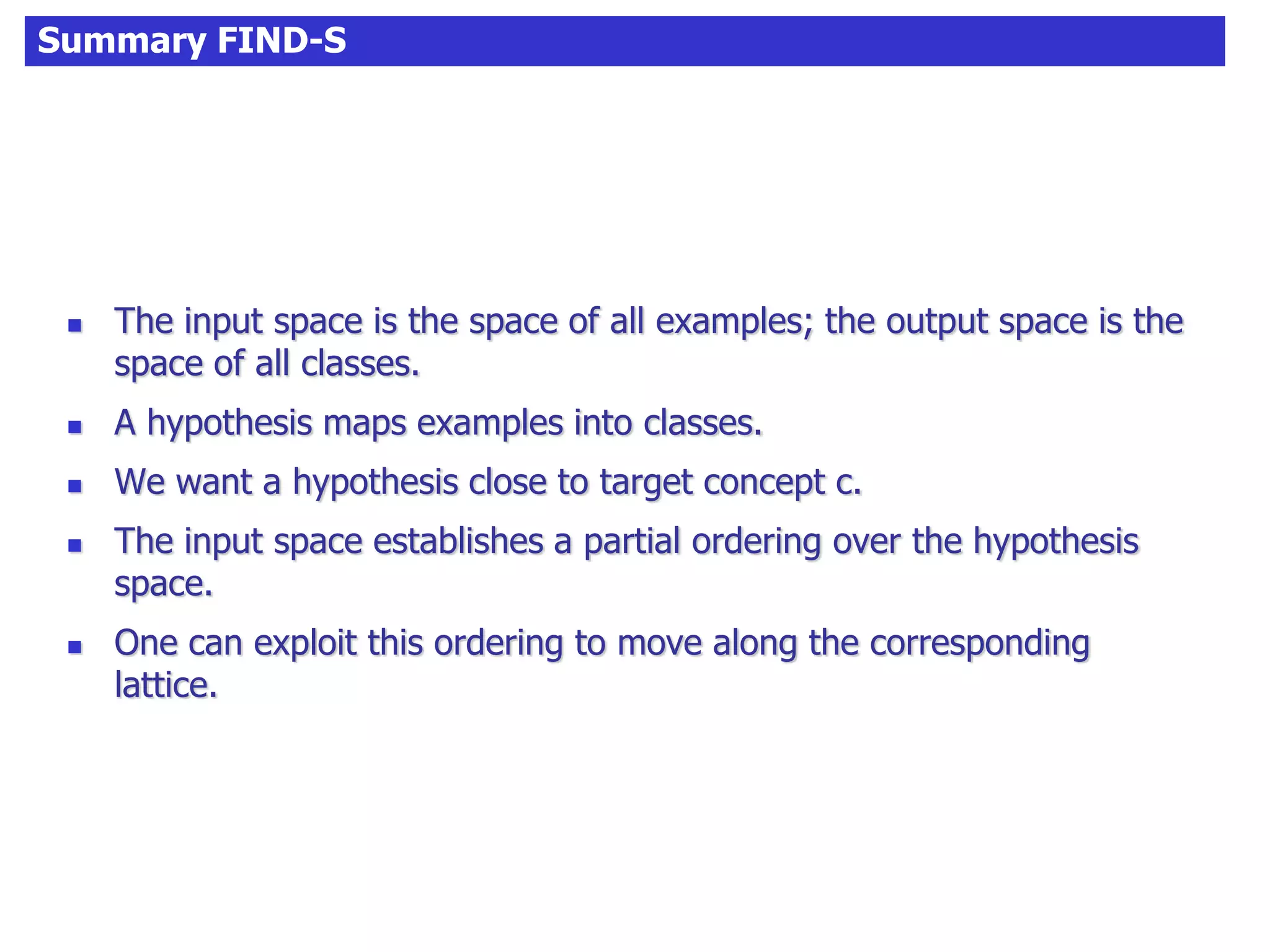 Summary FIND-S
 The input space is the space of all examples; the output space is the
space of all classes.
 A hypothesis maps examples into classes.
 We want a hypothesis close to target concept c.
 The input space establishes a partial ordering over the hypothesis
space.
 One can exploit this ordering to move along the corresponding
lattice.
 