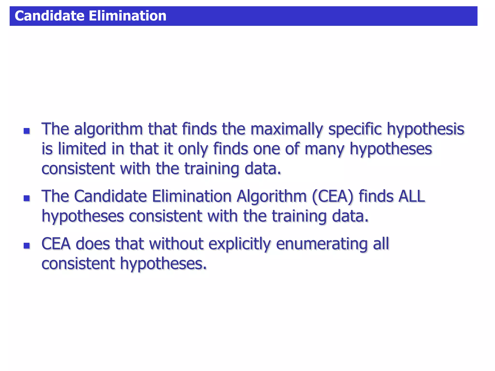Candidate Elimination
 The algorithm that finds the maximally specific hypothesis
is limited in that it only finds one of many hypotheses
consistent with the training data.
 The Candidate Elimination Algorithm (CEA) finds ALL
hypotheses consistent with the training data.
 CEA does that without explicitly enumerating all
consistent hypotheses.
 
