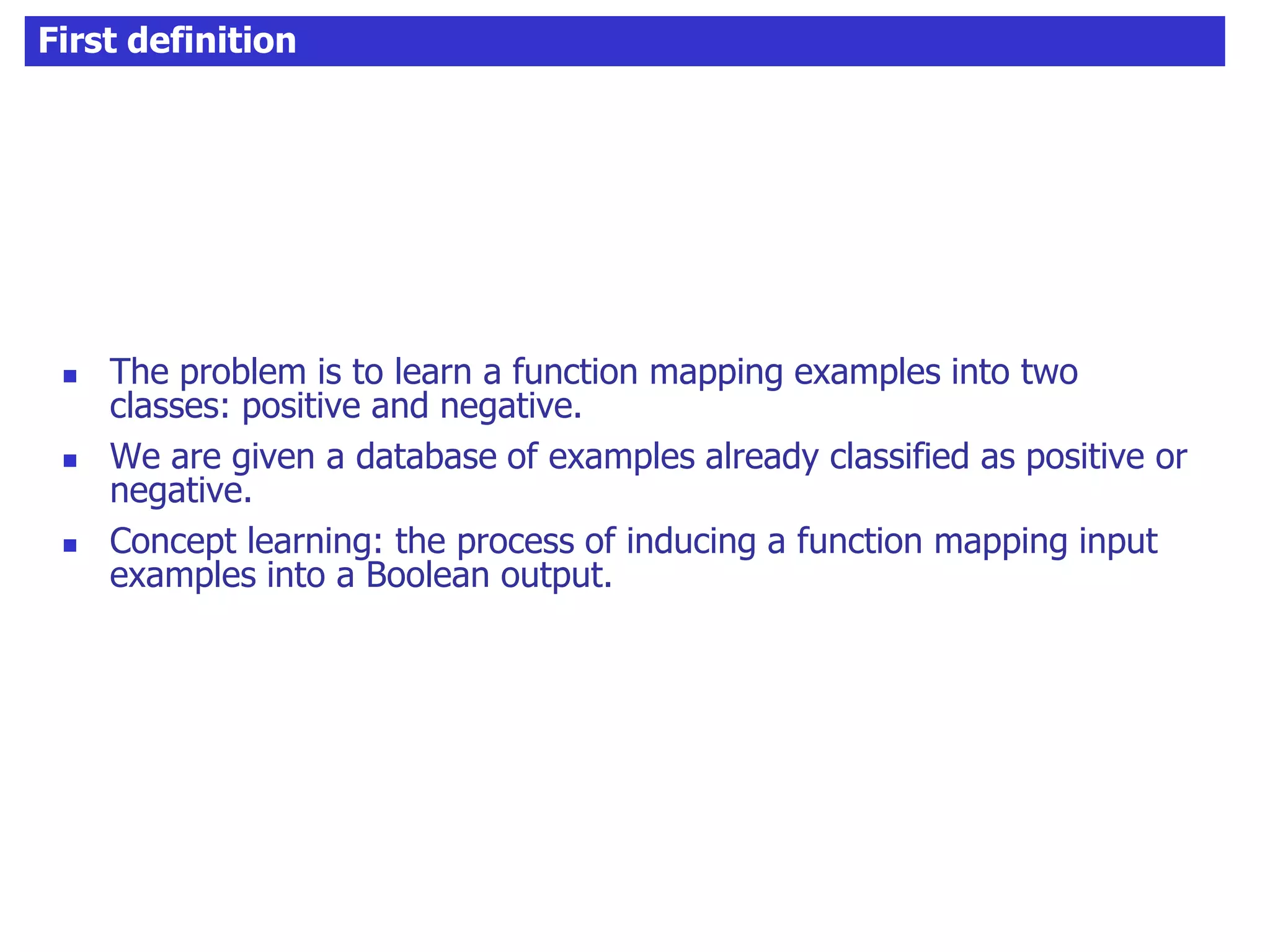 First definition
 The problem is to learn a function mapping examples into two
classes: positive and negative.
 We are given a database of examples already classified as positive or
negative.
 Concept learning: the process of inducing a function mapping input
examples into a Boolean output.
 