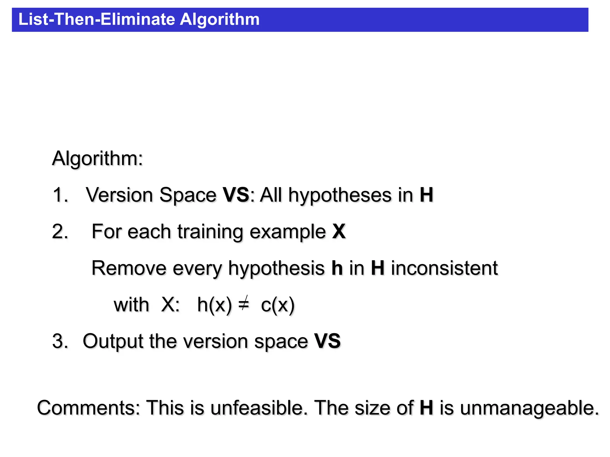 List-Then-Eliminate Algorithm
Algorithm:
1. Version Space VS: All hypotheses in H
2. For each training example X
Remove every hypothesis h in H inconsistent
with X: h(x) = c(x)
3. Output the version space VS
Comments: This is unfeasible. The size of H is unmanageable.
 