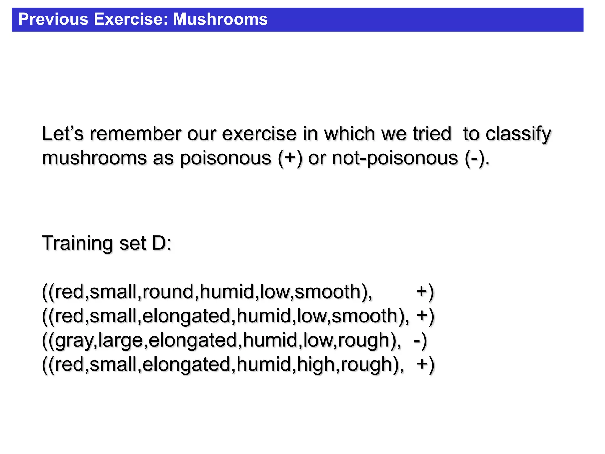 Previous Exercise: Mushrooms
Let’s remember our exercise in which we tried to classify
mushrooms as poisonous (+) or not-poisonous (-).
Training set D:
((red,small,round,humid,low,smooth), +)
((red,small,elongated,humid,low,smooth), +)
((gray,large,elongated,humid,low,rough), -)
((red,small,elongated,humid,high,rough), +)
 