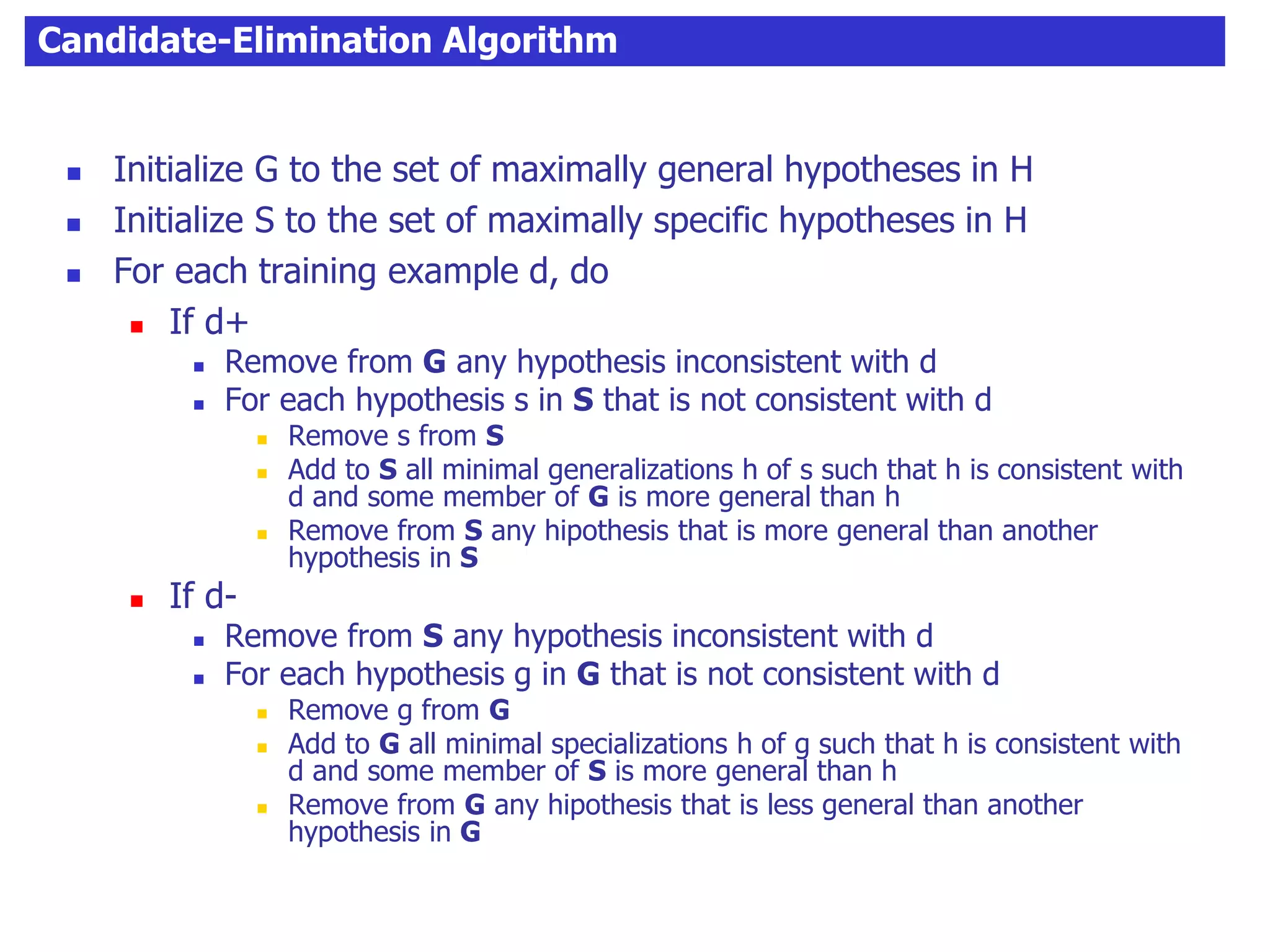 Candidate-Elimination Algorithm
 Initialize G to the set of maximally general hypotheses in H
 Initialize S to the set of maximally specific hypotheses in H
 For each training example d, do
 If d+
 Remove from G any hypothesis inconsistent with d
 For each hypothesis s in S that is not consistent with d
 Remove s from S
 Add to S all minimal generalizations h of s such that h is consistent with
d and some member of G is more general than h
 Remove from S any hipothesis that is more general than another
hypothesis in S
 If d-
 Remove from S any hypothesis inconsistent with d
 For each hypothesis g in G that is not consistent with d
 Remove g from G
 Add to G all minimal specializations h of g such that h is consistent with
d and some member of S is more general than h
 Remove from G any hipothesis that is less general than another
hypothesis in G
 