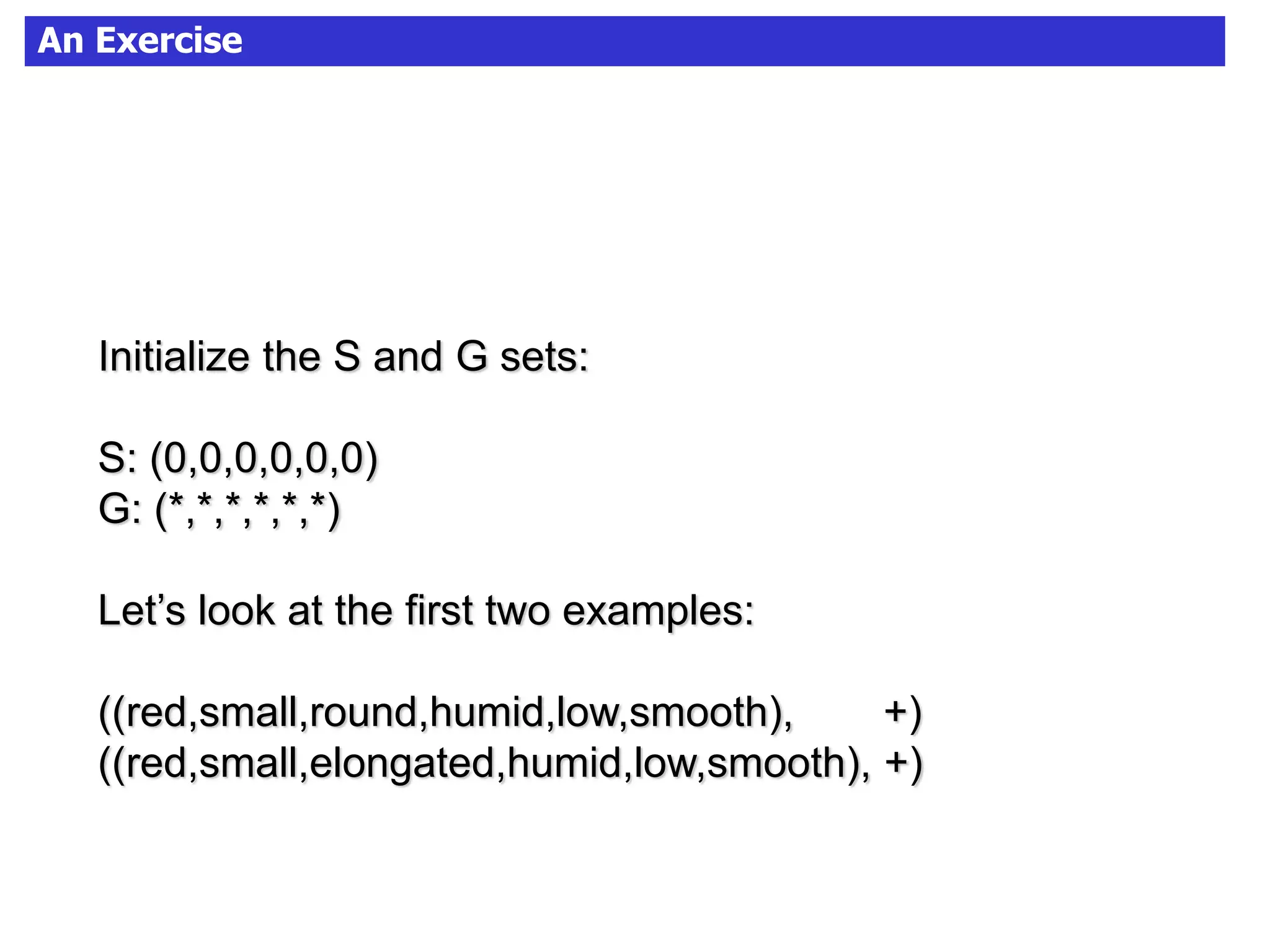 An Exercise
Initialize the S and G sets:
S: (0,0,0,0,0,0)
G: (*,*,*,*,*,*)
Let’s look at the first two examples:
((red,small,round,humid,low,smooth), +)
((red,small,elongated,humid,low,smooth), +)
 