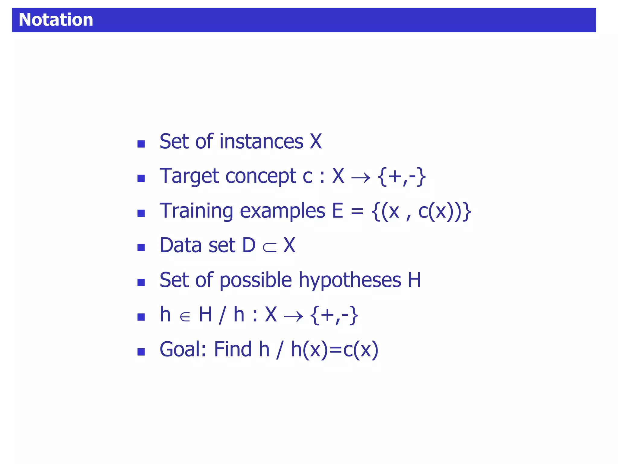 Notation
 Set of instances X
 Target concept c : X  {+,-}
 Training examples E = {(x , c(x))}
 Data set D  X
 Set of possible hypotheses H
 h  H / h : X  {+,-}
 Goal: Find h / h(x)=c(x)
 