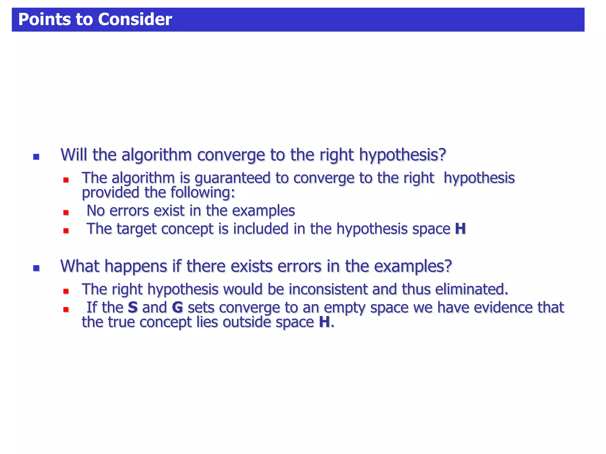 Points to Consider
 Will the algorithm converge to the right hypothesis?
 The algorithm is guaranteed to converge to the right hypothesis
provided the following:
 No errors exist in the examples
 The target concept is included in the hypothesis space H
 What happens if there exists errors in the examples?
 The right hypothesis would be inconsistent and thus eliminated.
 If the S and G sets converge to an empty space we have evidence that
the true concept lies outside space H.
 