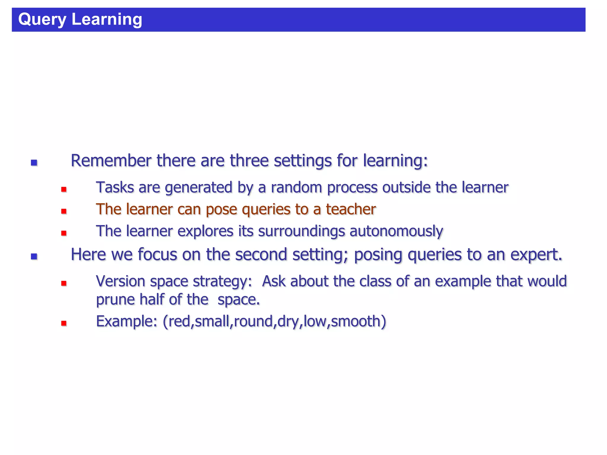 Query Learning
 Remember there are three settings for learning:
 Tasks are generated by a random process outside the learner
 The learner can pose queries to a teacher
 The learner explores its surroundings autonomously
 Here we focus on the second setting; posing queries to an expert.
 Version space strategy: Ask about the class of an example that would
prune half of the space.
 Example: (red,small,round,dry,low,smooth)
 