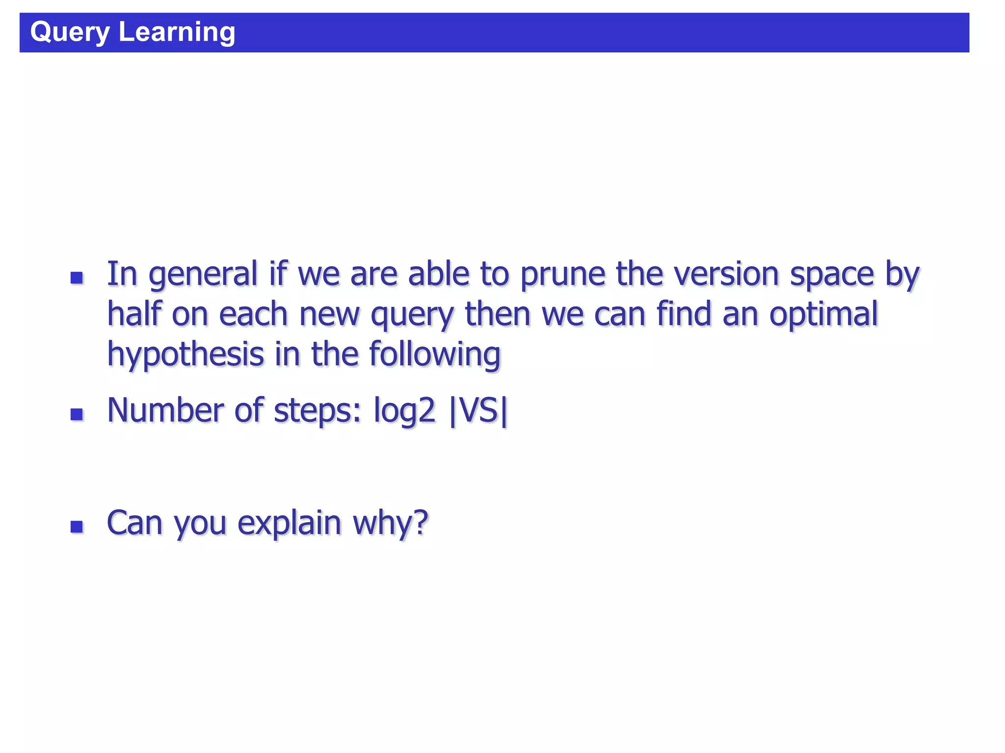 Query Learning
 In general if we are able to prune the version space by
half on each new query then we can find an optimal
hypothesis in the following
 Number of steps: log2 |VS|
 Can you explain why?
 