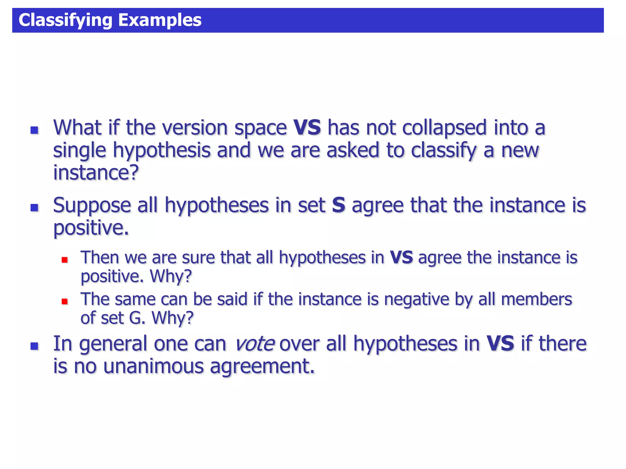 Classifying Examples
 What if the version space VS has not collapsed into a
single hypothesis and we are asked to classify a new
instance?
 Suppose all hypotheses in set S agree that the instance is
positive.
 Then we are sure that all hypotheses in VS agree the instance is
positive. Why?
 The same can be said if the instance is negative by all members
of set G. Why?
 In general one can vote over all hypotheses in VS if there
is no unanimous agreement.
 