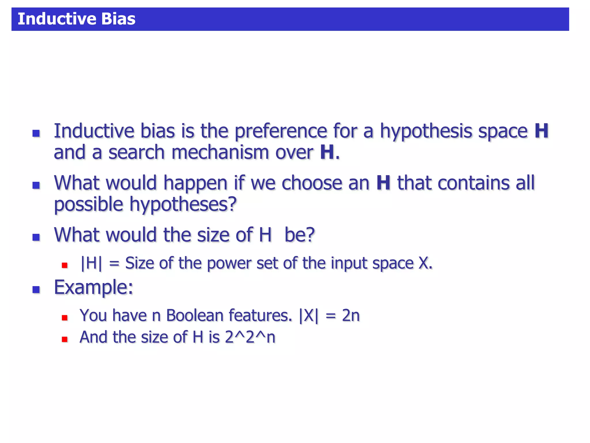 Inductive Bias
 Inductive bias is the preference for a hypothesis space H
and a search mechanism over H.
 What would happen if we choose an H that contains all
possible hypotheses?
 What would the size of H be?
 |H| = Size of the power set of the input space X.
 Example:
 You have n Boolean features. |X| = 2n
 And the size of H is 2^2^n
 