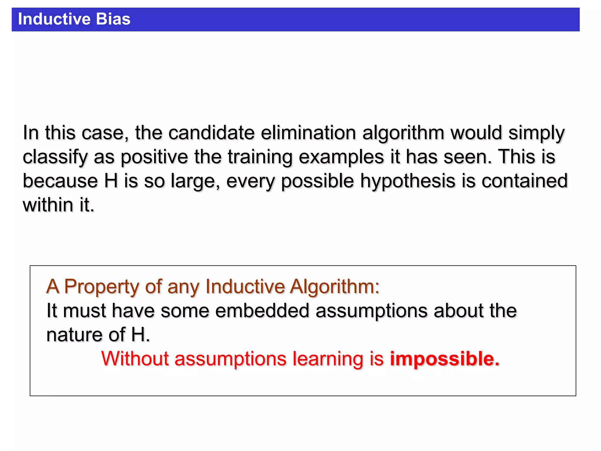 Inductive Bias
In this case, the candidate elimination algorithm would simply
classify as positive the training examples it has seen. This is
because H is so large, every possible hypothesis is contained
within it.
A Property of any Inductive Algorithm:
It must have some embedded assumptions about the
nature of H.
Without assumptions learning is impossible.
 