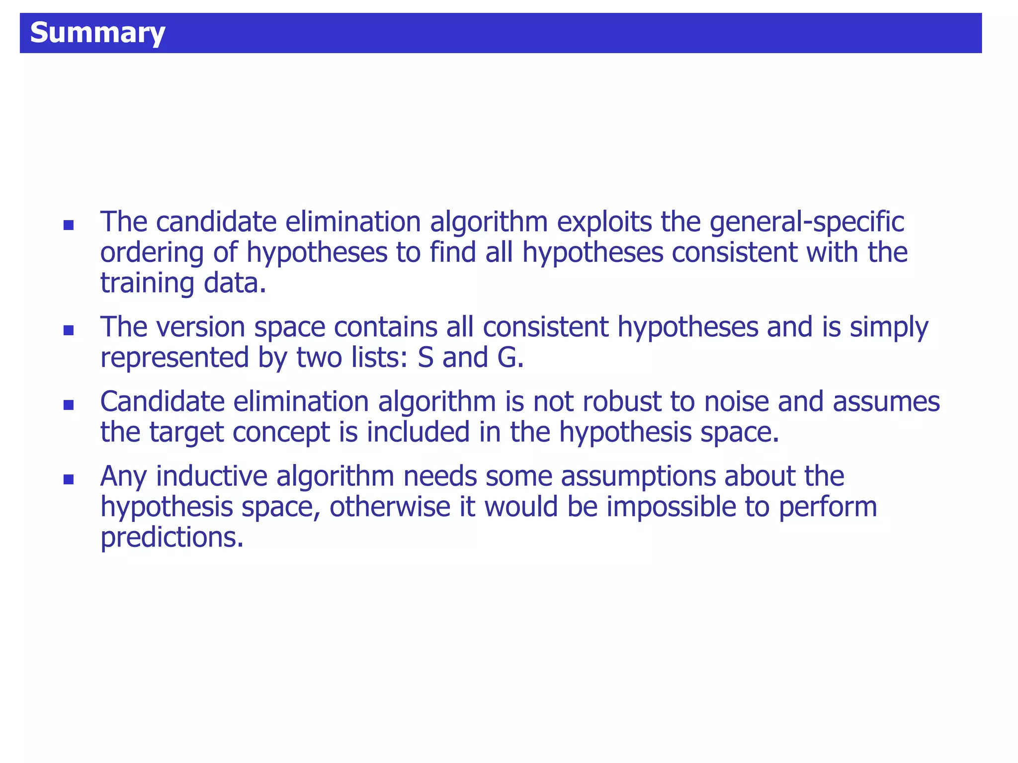 Summary
 The candidate elimination algorithm exploits the general-specific
ordering of hypotheses to find all hypotheses consistent with the
training data.
 The version space contains all consistent hypotheses and is simply
represented by two lists: S and G.
 Candidate elimination algorithm is not robust to noise and assumes
the target concept is included in the hypothesis space.
 Any inductive algorithm needs some assumptions about the
hypothesis space, otherwise it would be impossible to perform
predictions.
 